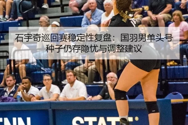 石宇奇巡回赛稳定性复盘：国羽男单头号种子仍存隐忧与调整建议